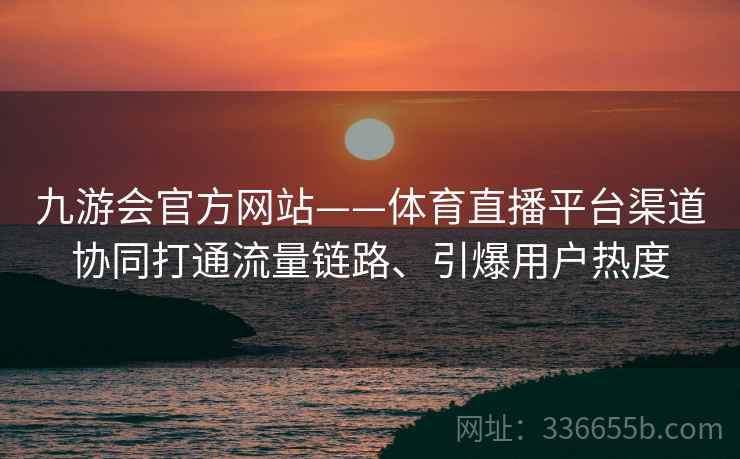 九游会官方网站——体育直播平台渠道协同打通流量链路、引爆用户热度