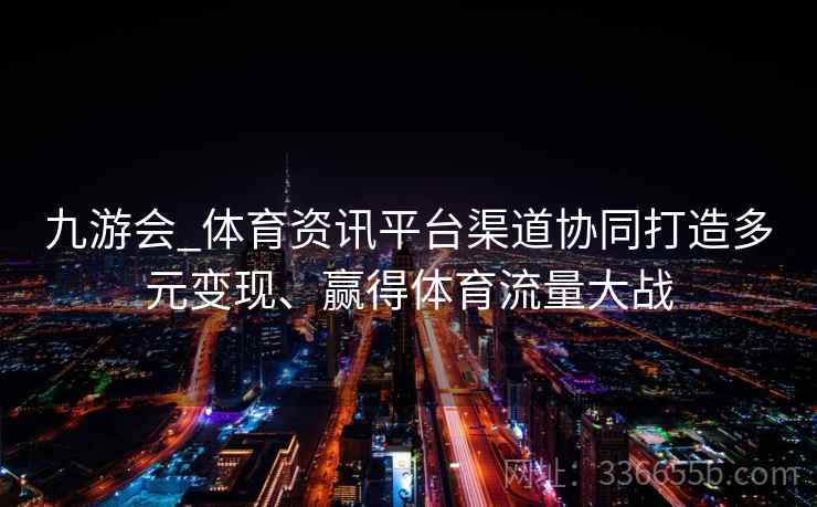 九游会_体育资讯平台渠道协同打造多元变现、赢得体育流量大战