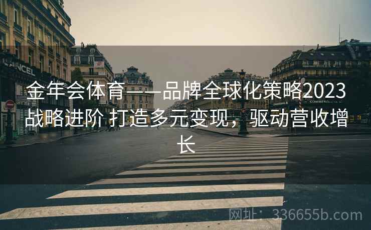 金年会体育——品牌全球化策略2023战略进阶 打造多元变现，驱动营收增长