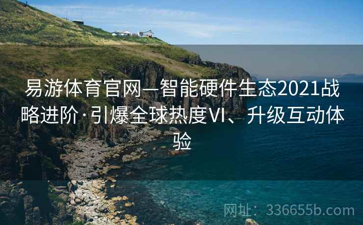 易游体育官网—智能硬件生态2021战略进阶·引爆全球热度Ⅵ、升级互动体验