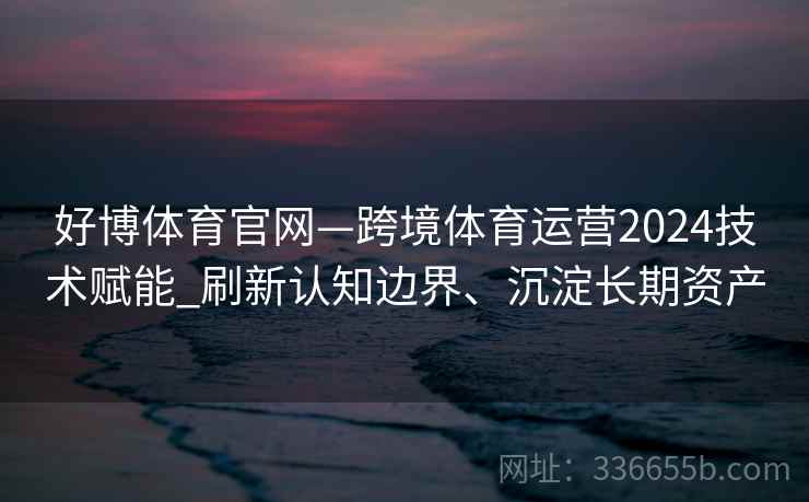好博体育官网—跨境体育运营2024技术赋能_刷新认知边界、沉淀长期资产