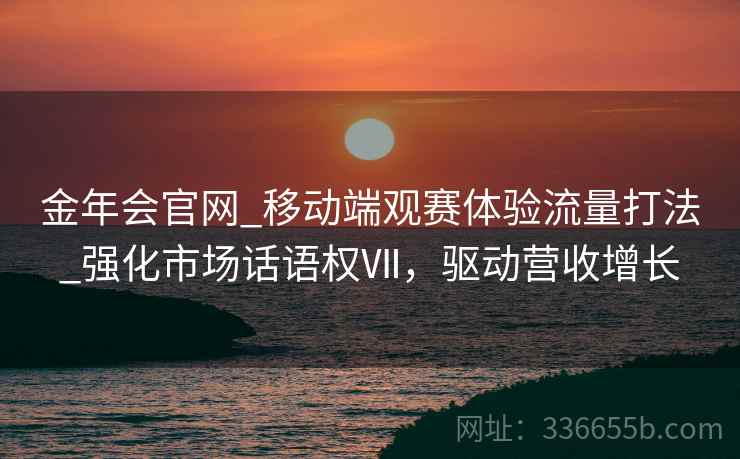 金年会官网_移动端观赛体验流量打法_强化市场话语权Ⅶ，驱动营收增长
