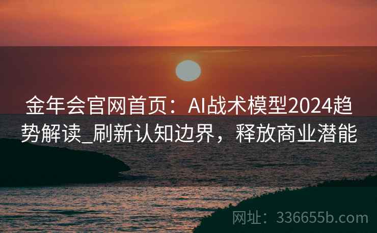 金年会官网首页：AI战术模型2024趋势解读_刷新认知边界，释放商业潜能