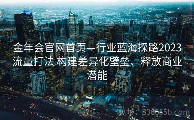 金年会官网首页—行业蓝海探路2023流量打法 构建差异化壁垒、释放商业潜能