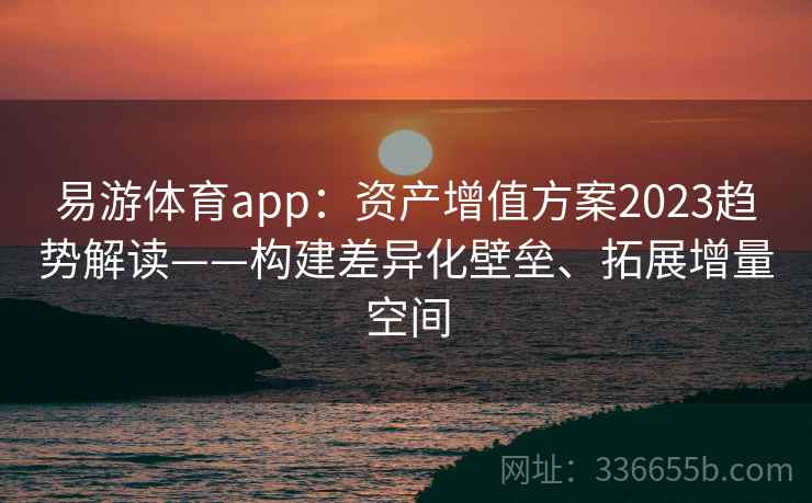 易游体育app：资产增值方案2023趋势解读——构建差异化壁垒、拓展增量空间